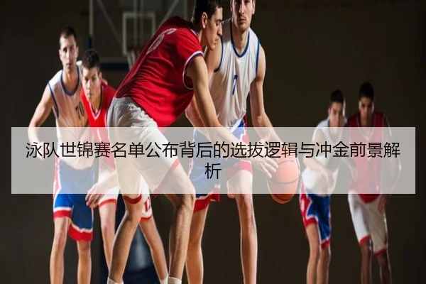 泳队世锦赛名单公布背后的选拔逻辑与冲金前景解析