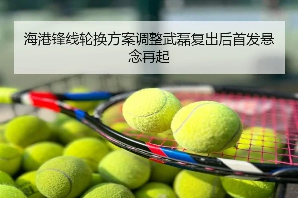 海港锋线轮换方案调整武磊复出后首发悬念再起