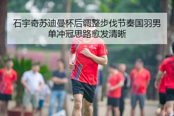 石宇奇苏迪曼杯后调整步伐节奏国羽男单冲冠思路愈发清晰
