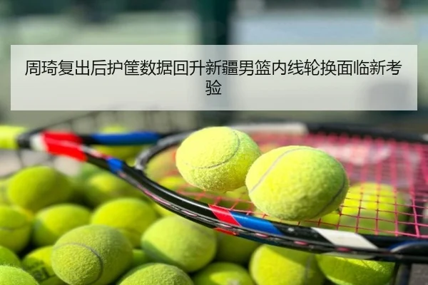 周琦复出后护筐数据回升新疆男篮内线轮换面临新考验