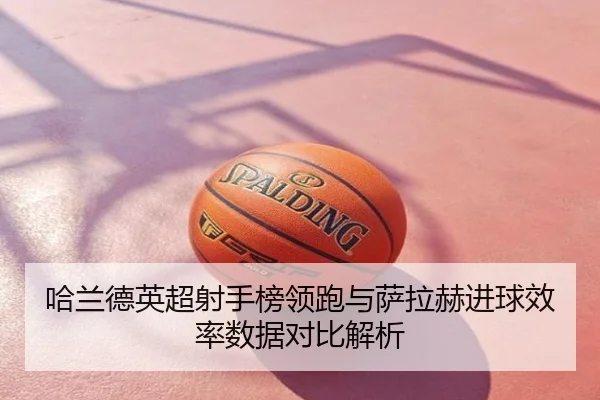 哈兰德英超射手榜领跑与萨拉赫进球效率数据对比解析