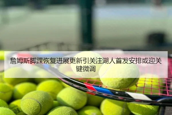 詹姆斯脚踝恢复进展更新引关注湖人首发安排或迎关键微调