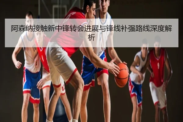 阿森纳接触新中锋转会进展与锋线补强路线深度解析