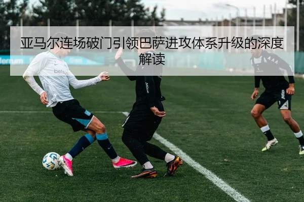 亚马尔连场破门引领巴萨进攻体系升级的深度解读